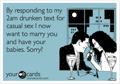 By responding to my
2am drunken text for
casual sex I now
want to marry you 
and have your
babies. Sorry?
