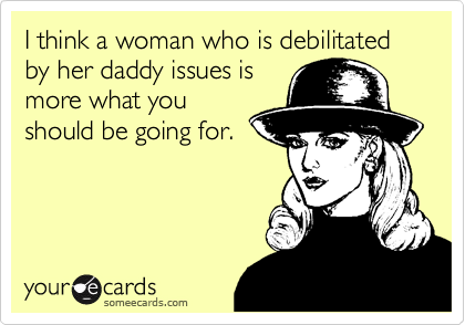 I think a woman who is debilitated by her daddy issues is
more what you
should be going for.