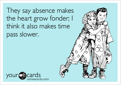 They say absence makes
the heart grow fonder; I
think it also makes time
pass slower.