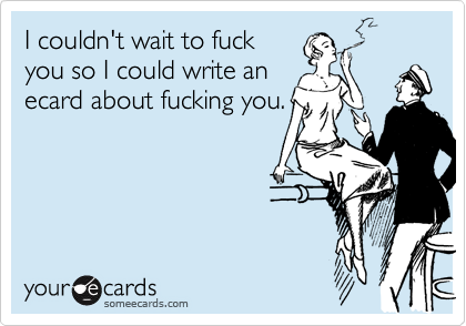 I couldn't wait to fuckyou so I could write anecard about fucking you.