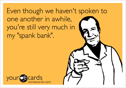 Even though we haven't spoken to one another in awhile,you're still very much inmy "spank bank".