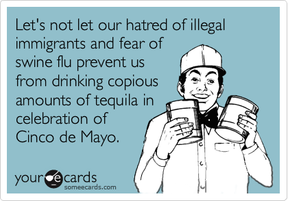 Let's not let our hatred of illegal immigrants and fear of
swine flu prevent us
from drinking copious
amounts of tequila in
celebration of
Cinco de Mayo.