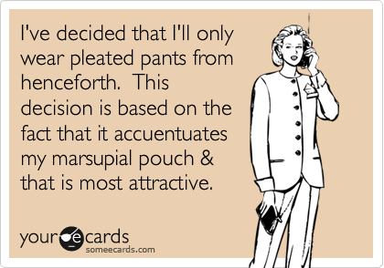 I've decided that I'll only
wear pleated pants from
henceforth.  This
decision is based on the
fact that it accuentuates
my marsupial pouch &
that is most attractive. 