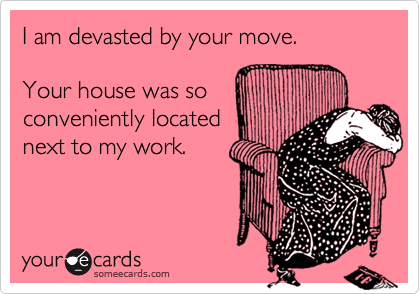 I am devasted by your move.

Your house was so
conveniently located
next to my work.