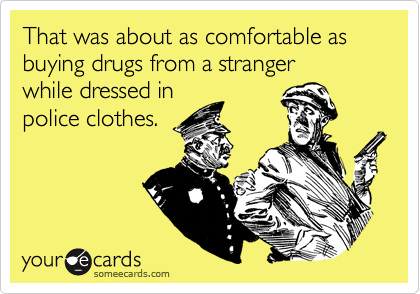 That was about as comfortable as buying drugs from a stranger 
while dressed in 
police clothes.