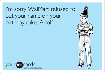 I'm sorry WalMart refused toput your name on yourbirthday cake, Adolf