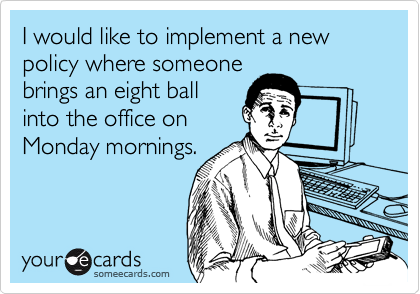 I would like to implement a new policy where someone
brings an eight ball
into the office on
Monday mornings. 