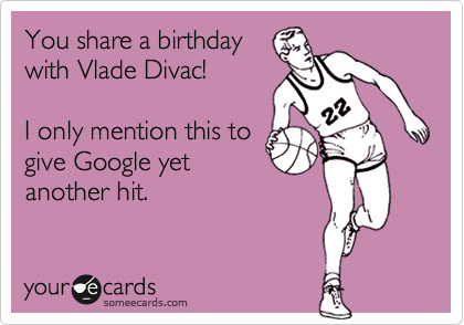 You share a birthday
with Vlade Divac!

I only mention this to
give Google yet
another hit.