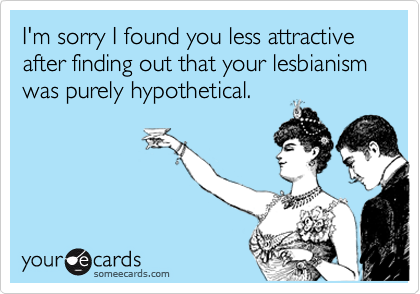 I'm sorry I found you less attractive after finding out that your lesbianism was purely hypothetical.