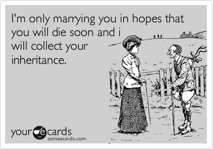 I'm only marrying you in hopes that you will die soon and i
will collect your
inheritance.