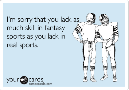 
I'm sorry that you lack as
much skill in fantasy
sports as you lack in
real sports. 