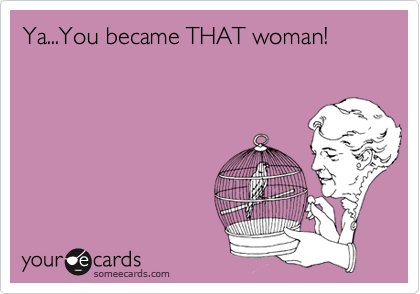 Ya...You became THAT woman!