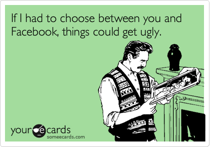 If I had to choose between you and Facebook, things could get ugly.
