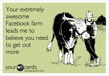 Your extremely
awesome
Facebook farm
leads me to
believe you need
to get out
more