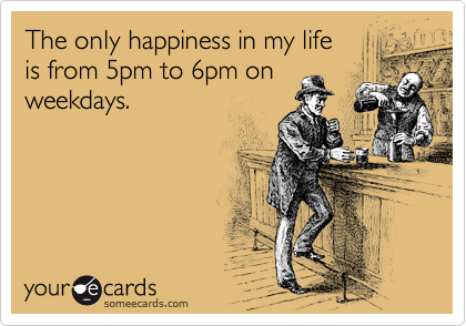The only happiness in my life 
is from 5pm to 6pm on
weekdays.