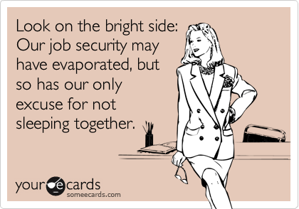 Look on the bright side:Our job security mayhave evaporated, butso has our onlyexcuse for notsleeping together.