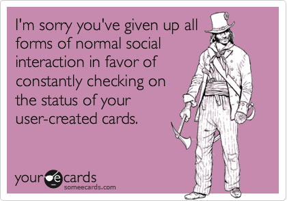 I'm sorry you've given up all
forms of normal social
interaction in favor of
constantly checking on
the status of your
user-created cards.