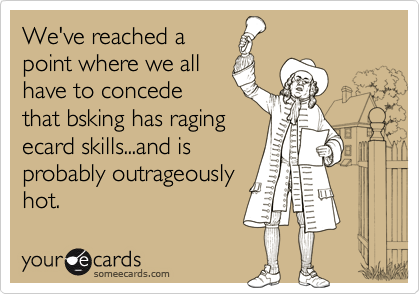 We've reached a
point where we all
have to concede
that bsking has raging
ecard skills...and is
probably outrageously
hot.