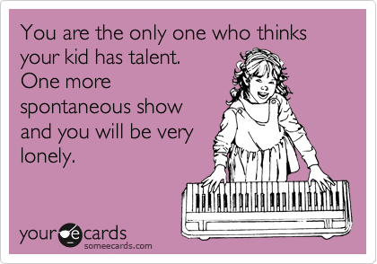 You are the only one who thinks your kid has talent. 
One more
spontaneous show
and you will be very
lonely.