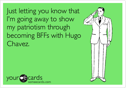 Just letting you know that
I'm going away to show
my patriotism through
becoming BFFs with Hugo
Chavez.