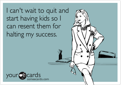 I can't wait to quit and
start having kids so I
can resent them for
halting my success.