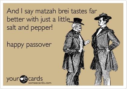 And I say matzah brei tastes far
better with just a little
salt and pepper!

happy passover