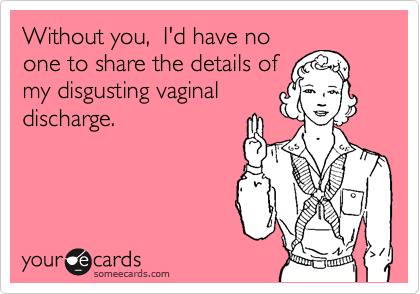 Without you,  I'd have no
one to share the details of
my disgusting vaginal
discharge.
