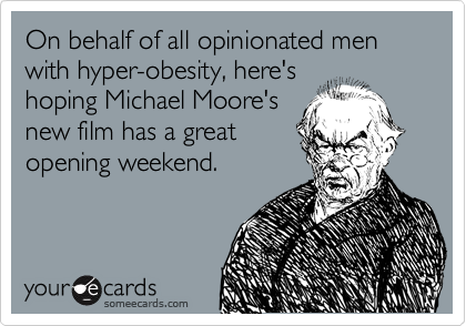 On behalf of all opinionated men with hyper-obesity, here's 
hoping Michael Moore's 
new film has a great
opening weekend.