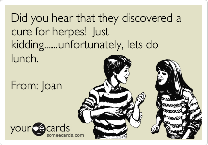 Did you hear that they discovered a cure for herpes!  Just kidding.......unfortunately, lets do lunch.

From: Joan