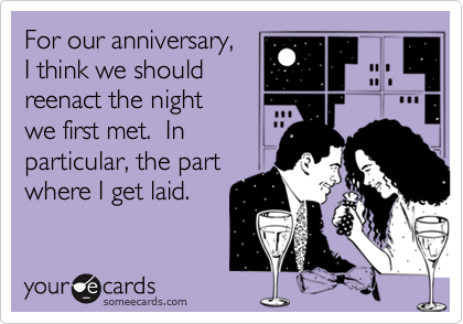 For our anniversary,
I think we should
reenact the night 
we first met.  In
particular, the part 
where I get laid.