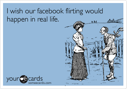 I wish our facebook flirting would happen in real life.
