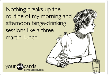 Nothing breaks up the
routine of my morning and
afternoon binge-drinking
sessions like a three
martini lunch.