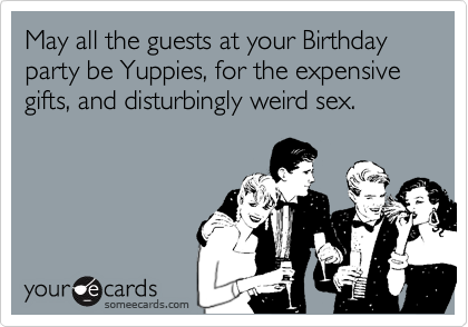 May all the guests at your Birthday party be Yuppies, for the expensive gifts, and disturbingly weird sex.