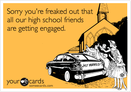 Sorry you're freaked out that
all our high school friends
are getting engaged.