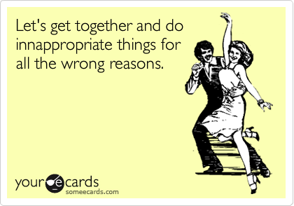 Let's get together and do
innappropriate things for
all the wrong reasons.