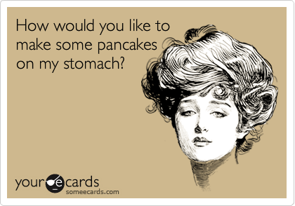 How would you like tomake some pancakeson my stomach?