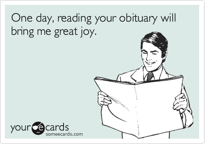 One day, reading your obituary will bring me great joy.