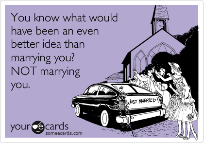 You know what would 
have been an even 
better idea than
marrying you?  
NOT marrying
you.  