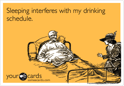 Sleeping interferes with my drinking
schedule.