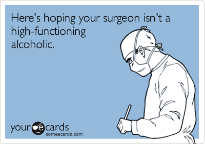 Here's hoping your surgeon isn't a high-functioning
alcoholic.