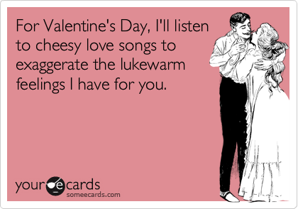 For Valentine's Day, I'll listento cheesy love songs toexaggerate the lukewarmfeelings I have for you.