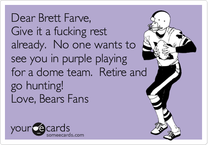 Dear Brett Farve, 
Give it a fucking rest
already.  No one wants to
see you in purple playing 
for a dome team.  Retire and 
go hunting!
Love, Bears Fans  