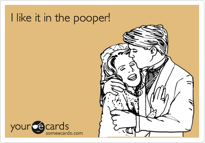 I like it in the pooper!