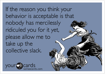 If the reason you think your behavior is acceptable is that nobody has mercilessly
ridiculed you for it yet,
please allow me to
take up the 
collective slack.