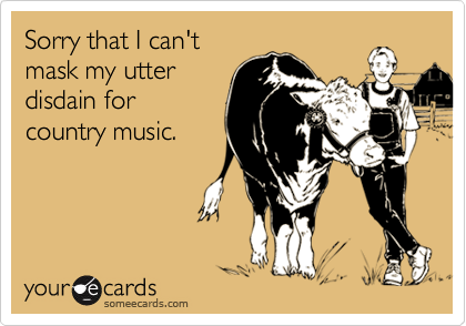 Sorry that I can't
mask my utter
disdain for
country music.