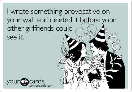 I wrote something provocative on your wall and deleted it before your other girlfriends could
see it.