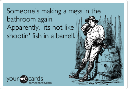 Someone's making a mess in the bathroom again.
Apparently,  its not like
shootin' fish in a barrell.