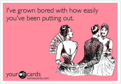 I've grown bored with how easily you've been putting out.
