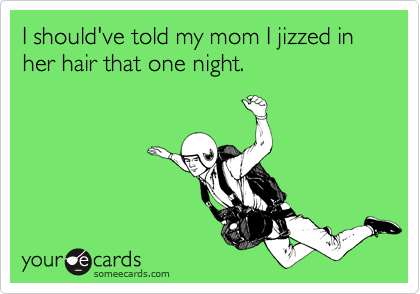 I should've told my mom I jizzed in her hair that one night. 