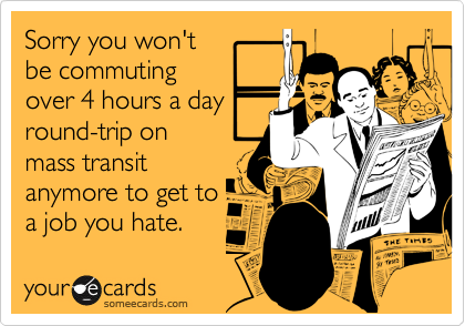 Sorry you won'tbe commutingover 4 hours a dayround-trip onmass transitanymore to get toa job you hate.